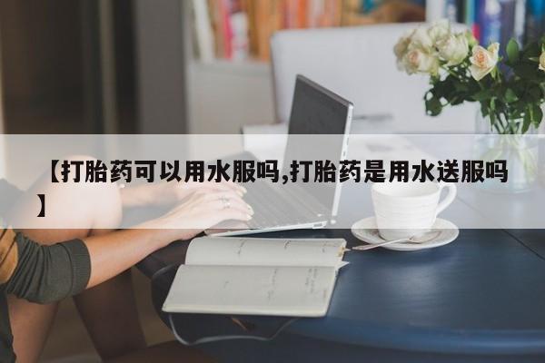 哪里有堕胎药微信【打胎药可以用水服吗,打胎药是用水送服吗】