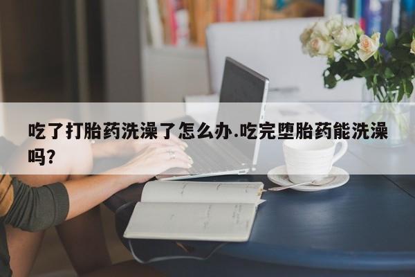 哪里有堕胎药微信吃了打胎药洗澡了怎么办.吃完堕胎药能洗澡吗？