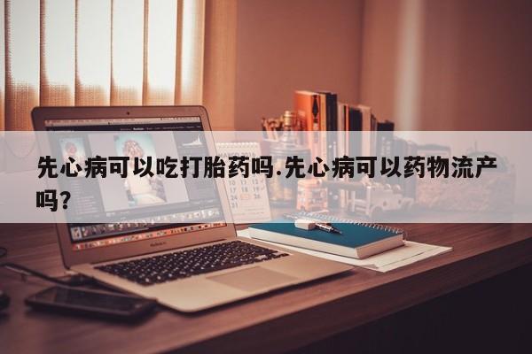 哪里有堕胎药微信先心病可以吃打胎药吗.先心病可以药物流产吗？