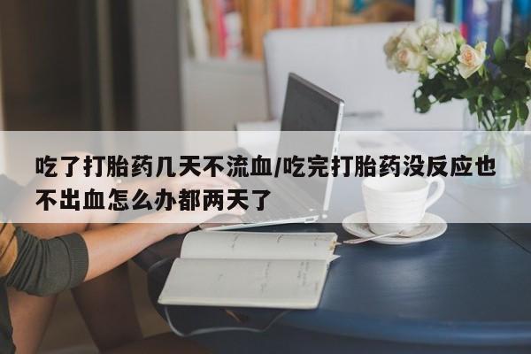 哪里有堕胎药微信吃了打胎药几天不流血/吃完打胎药没反应也不出血怎么办都两天了