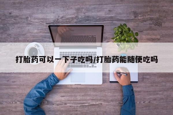 哪里有堕胎药微信打胎药可以一下子吃吗/打胎药能随便吃吗