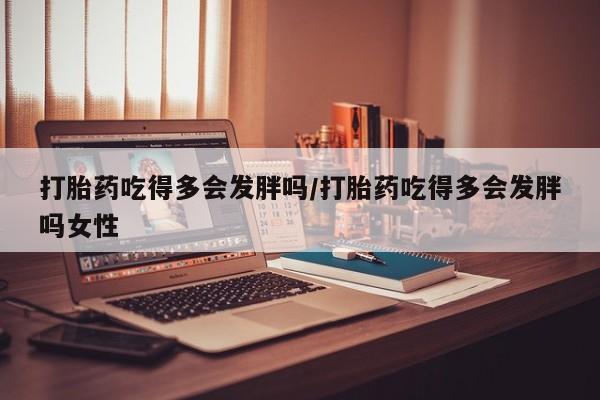 哪里有堕胎药微信打胎药吃得多会发胖吗/打胎药吃得多会发胖吗女性
