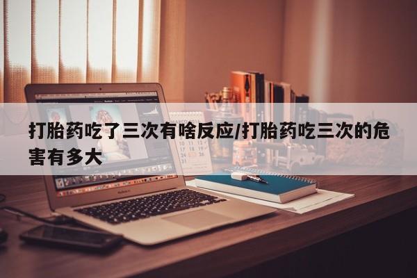 哪里有堕胎药微信打胎药吃了三次有啥反应/打胎药吃三次的危害有多大