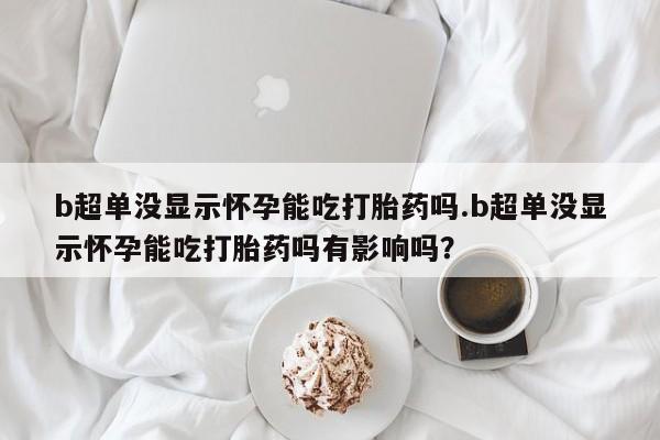 哪里有堕胎药微信b超单没显示怀孕能吃打胎药吗.b超单没显示怀孕能吃打胎药吗有影响吗？