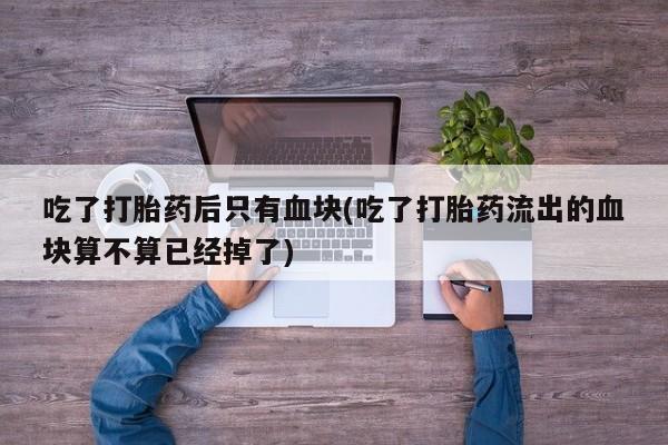 哪里有堕胎药微信吃了打胎药后只有血块(吃了打胎药流出的血块算不算已经掉了)