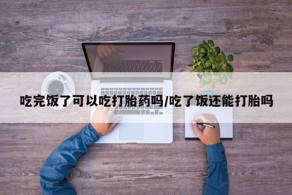 哪里有堕胎药微信吃完饭了可以吃打胎药吗/吃了饭还能打胎吗