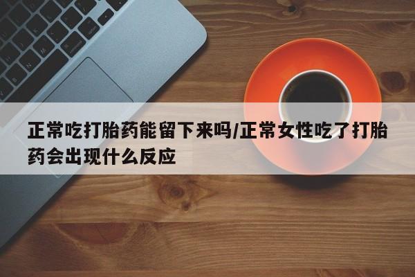 哪里有堕胎药微信正常吃打胎药能留下来吗/正常女性吃了打胎药会出现什么反应