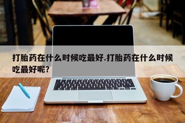 哪里有堕胎药微信打胎药在什么时候吃最好.打胎药在什么时候吃最好呢？