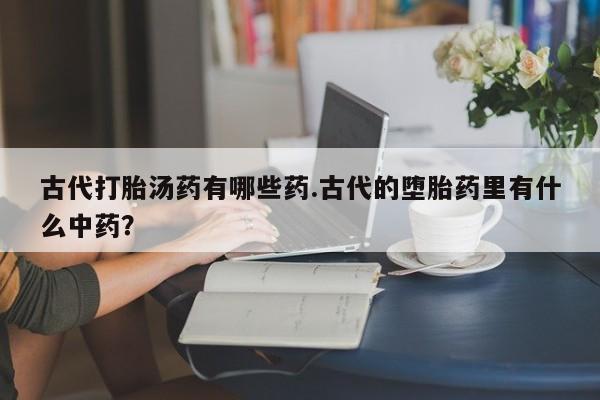 哪里有堕胎药微信古代打胎汤药有哪些药.古代的堕胎药里有什么中药？