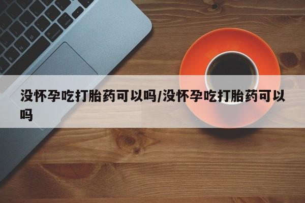 哪里有堕胎药微信没怀孕吃打胎药可以吗/没怀孕吃打胎药可以吗