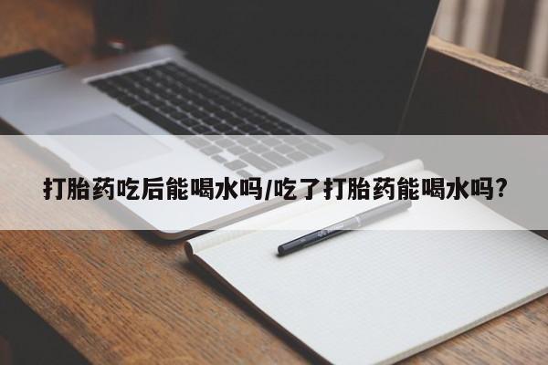 哪里有堕胎药微信打胎药吃后能喝水吗/吃了打胎药能喝水吗?