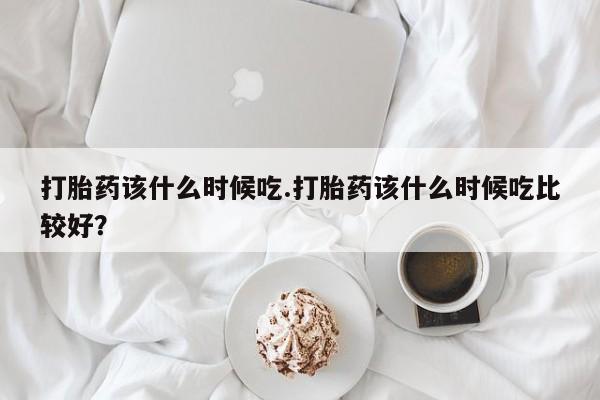 哪里有堕胎药微信打胎药该什么时候吃.打胎药该什么时候吃比较好？