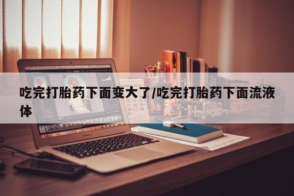 哪里有堕胎药微信吃完打胎药下面变大了/吃完打胎药下面流液体