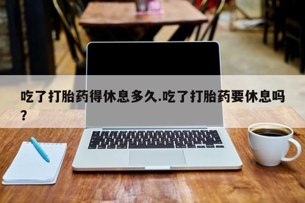 哪里有堕胎药微信吃了打胎药得休息多久.吃了打胎药要休息吗？