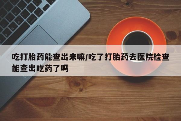 哪里有堕胎药微信吃打胎药能查出来嘛/吃了打胎药去医院检查能查出吃药了吗
