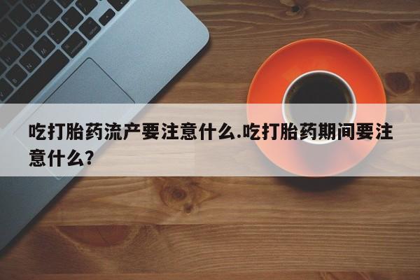 哪里有堕胎药微信吃打胎药流产要注意什么.吃打胎药期间要注意什么？