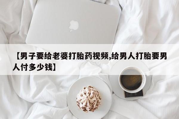 哪里有堕胎药微信【男子要给老婆打胎药视频,给男人打胎要男人付多少钱】