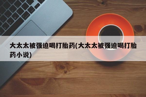 哪里有堕胎药微信大太太被强迫喝打胎药(大太太被强迫喝打胎药小说)