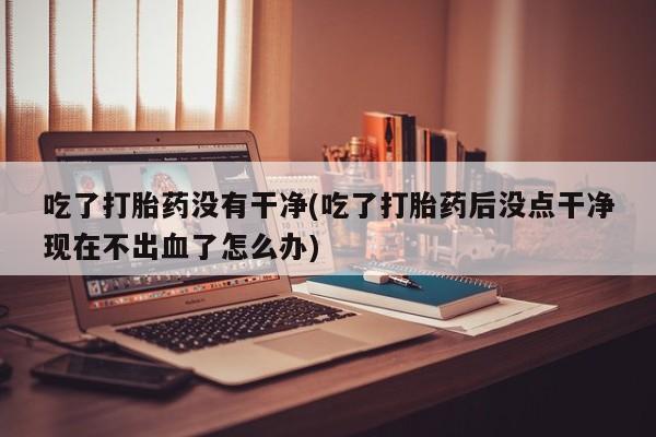 哪里有堕胎药微信吃了打胎药没有干净(吃了打胎药后没点干净现在不出血了怎么办)