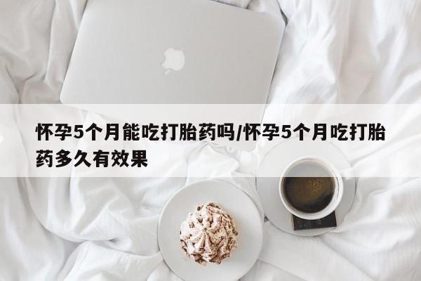 哪里有堕胎药微信怀孕5个月能吃打胎药吗/怀孕5个月吃打胎药多久有效果