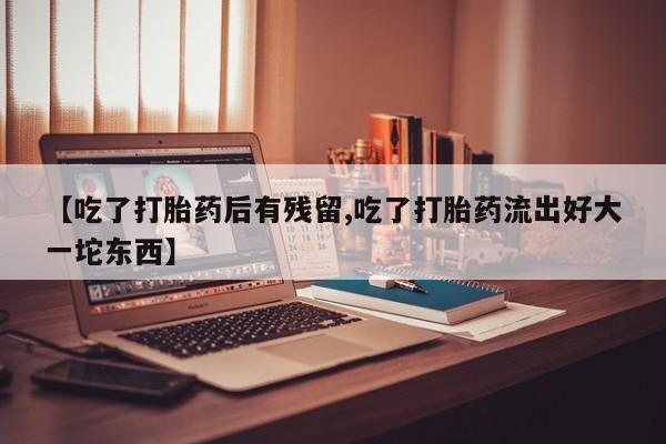 哪里有堕胎药微信【吃了打胎药后有残留,吃了打胎药流出好大一坨东西】