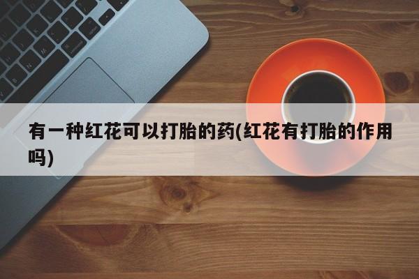 哪里有堕胎药微信有一种红花可以打胎的药(红花有打胎的作用吗)
