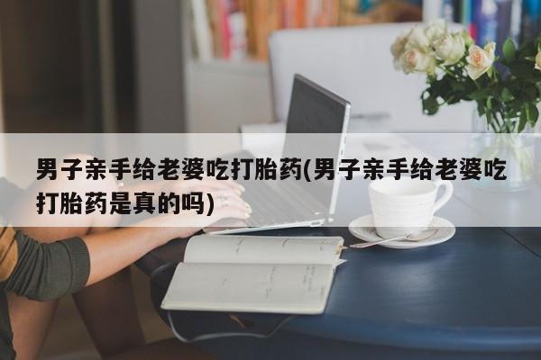 哪里有堕胎药微信男子亲手给老婆吃打胎药(男子亲手给老婆吃打胎药是真的吗)