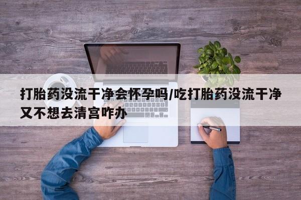 哪里有堕胎药微信打胎药没流干净会怀孕吗/吃打胎药没流干净又不想去清宫咋办