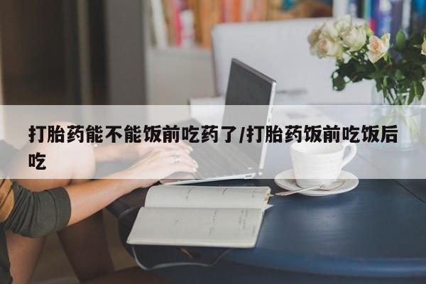 哪里有堕胎药微信打胎药能不能饭前吃药了/打胎药饭前吃饭后吃
