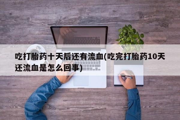 哪里有堕胎药微信吃打胎药十天后还有流血(吃完打胎药10天还流血是怎么回事)