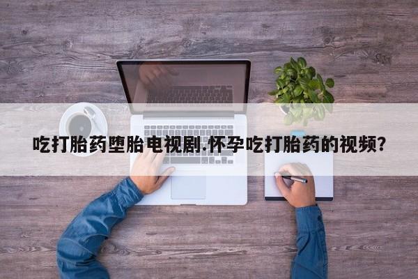 哪里有堕胎药微信吃打胎药堕胎电视剧.怀孕吃打胎药的视频？
