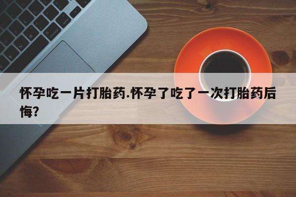哪里有堕胎药微信怀孕吃一片打胎药.怀孕了吃了一次打胎药后悔？