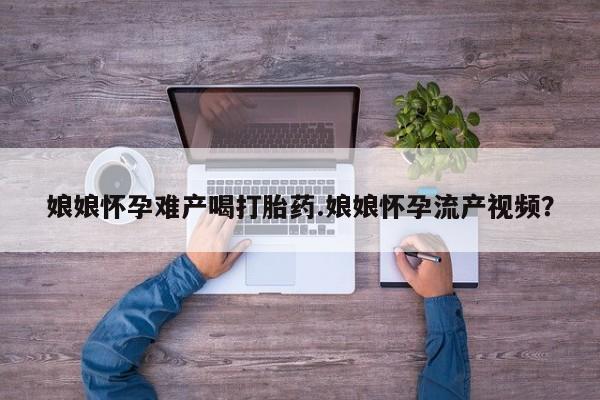 哪里有堕胎药微信娘娘怀孕难产喝打胎药.娘娘怀孕流产视频？