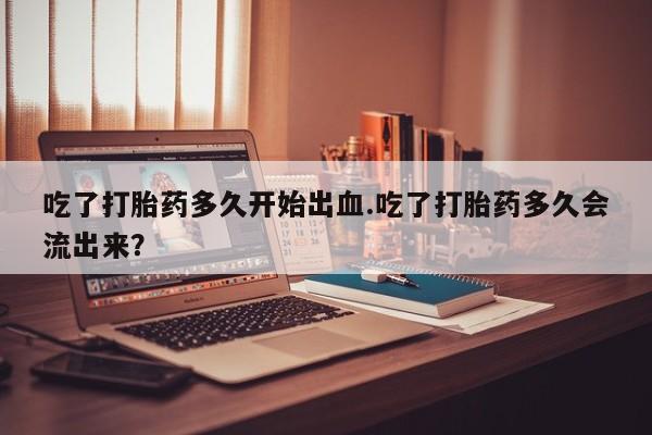 哪里有堕胎药微信吃了打胎药多久开始出血.吃了打胎药多久会流出来？