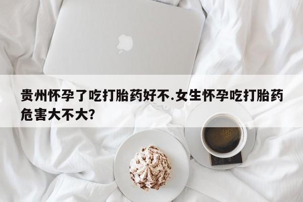 哪里有堕胎药微信贵州怀孕了吃打胎药好不.女生怀孕吃打胎药危害大不大？
