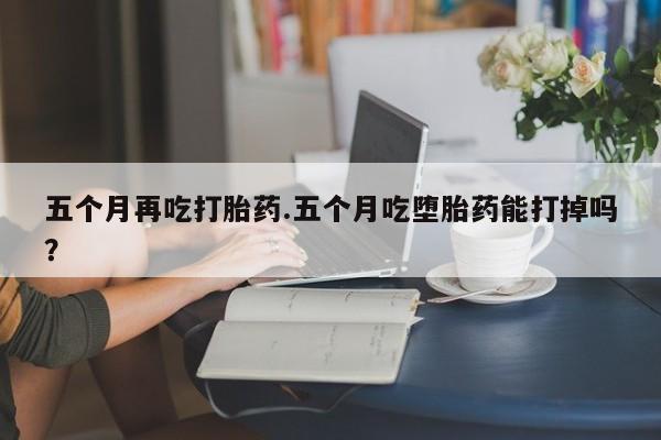 哪里有堕胎药微信五个月再吃打胎药.五个月吃堕胎药能打掉吗？
