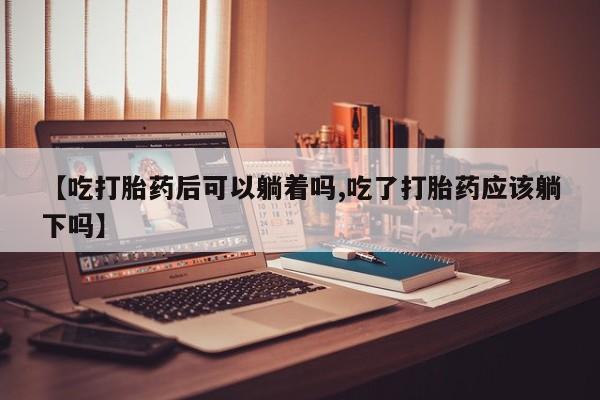 哪里有堕胎药微信【吃打胎药后可以躺着吗,吃了打胎药应该躺下吗】