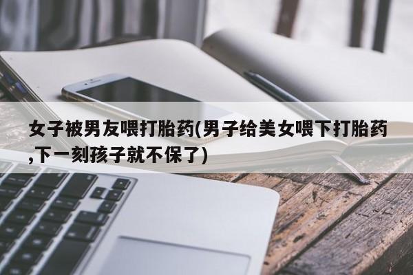 哪里有堕胎药微信女子被男友喂打胎药(男子给美女喂下打胎药,下一刻孩子就不保了)