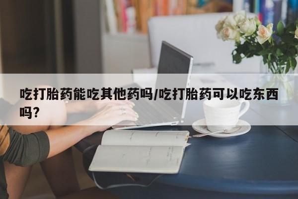 哪里有堕胎药微信吃打胎药能吃其他药吗/吃打胎药可以吃东西吗?