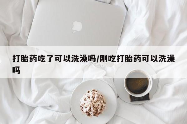 哪里有堕胎药微信打胎药吃了可以洗澡吗/刚吃打胎药可以洗澡吗