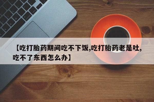 哪里有堕胎药微信【吃打胎药期间吃不下饭,吃打胎药老是吐,吃不了东西怎么办】