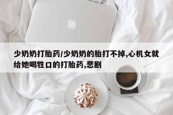 哪里有堕胎药微信少奶奶打胎药/少奶奶的胎打不掉,心机女就给她喝牲口的打胎药,悲剧