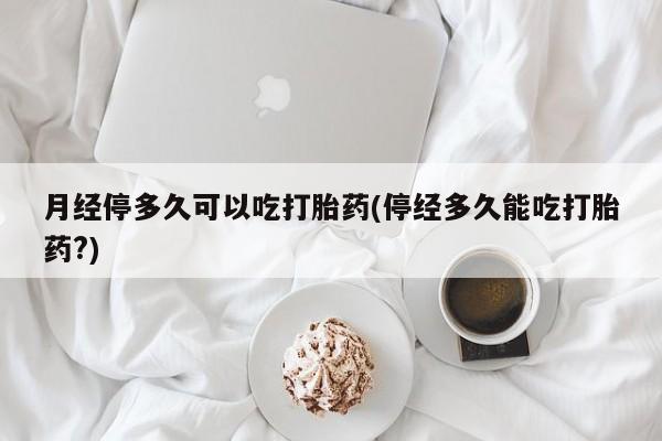 哪里有堕胎药微信月经停多久可以吃打胎药(停经多久能吃打胎药?)