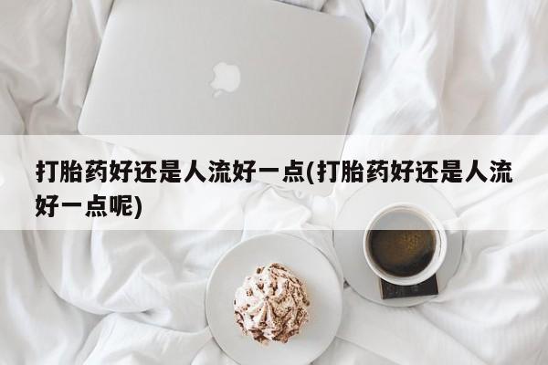 哪里有堕胎药微信打胎药好还是人流好一点(打胎药好还是人流好一点呢)