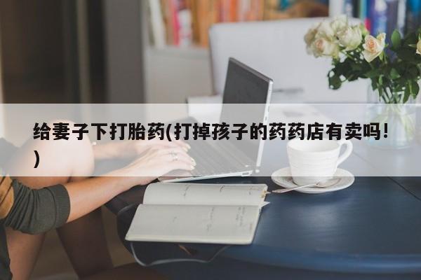 哪里有堕胎药微信给妻子下打胎药(打掉孩子的药药店有卖吗!)