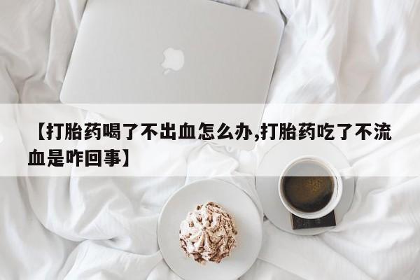 哪里有堕胎药微信【打胎药喝了不出血怎么办,打胎药吃了不流血是咋回事】