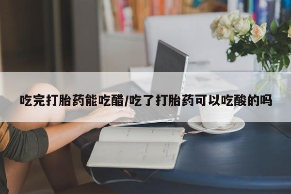 哪里有堕胎药微信吃完打胎药能吃醋/吃了打胎药可以吃酸的吗