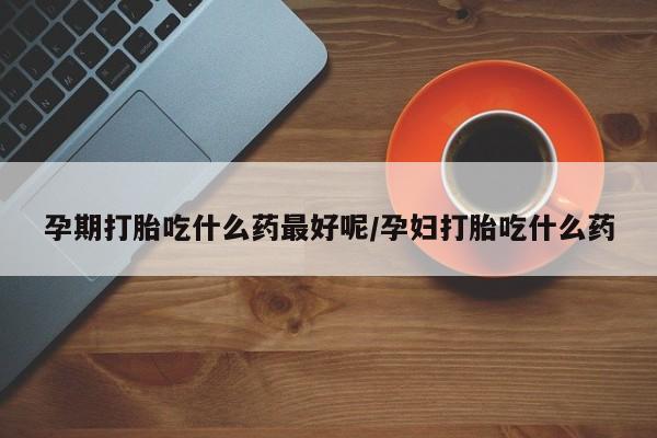 哪里有堕胎药微信孕期打胎吃什么药最好呢/孕妇打胎吃什么药