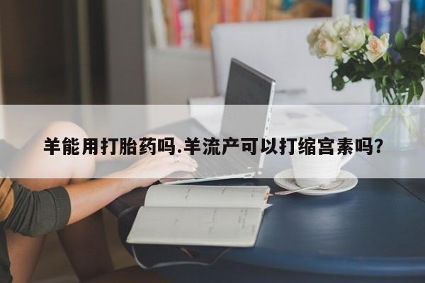 哪里有堕胎药微信羊能用打胎药吗.羊流产可以打缩宫素吗？
