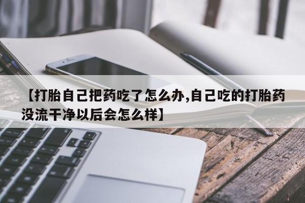 哪里有堕胎药微信【打胎自己把药吃了怎么办,自己吃的打胎药没流干净以后会怎么样】